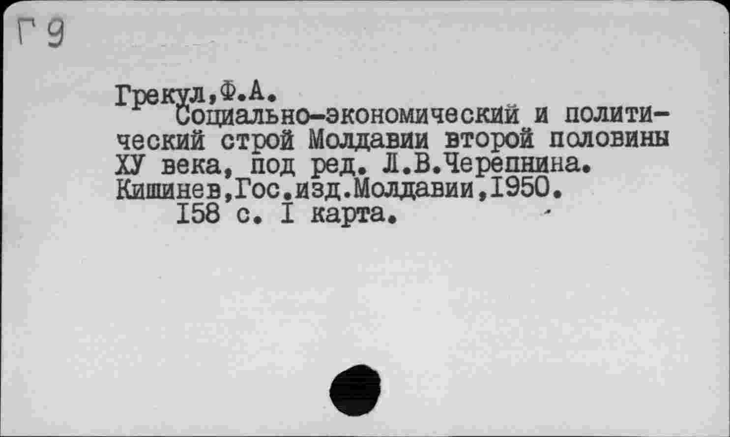﻿Г9
Грекул,Ф.А.
Социально-экономический и политический строй Молдавии второй половины ХУ века, под ред. Л.В.Черепнина, Кишине в,Гос.изд.Молдавии,1950.
158 с. I карта.